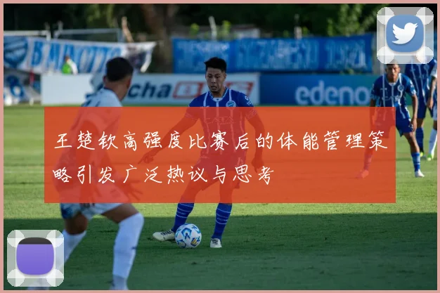 王楚钦高强度比赛后的体能管理策略引发广泛热议与思考