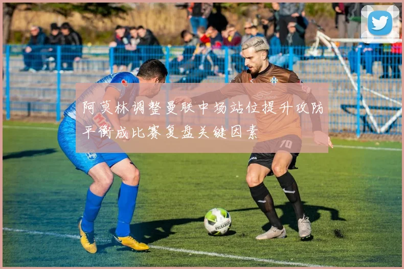 阿莫林调整曼联中场站位提升攻防平衡成比赛复盘关键因素