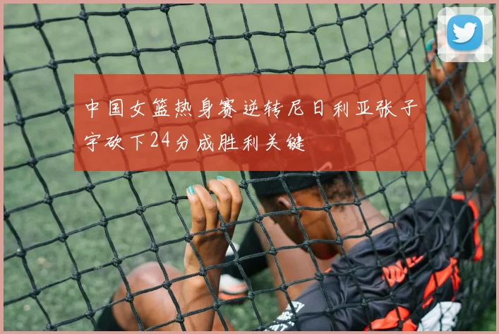 中国女篮热身赛逆转尼日利亚张子宇砍下24分成胜利关键