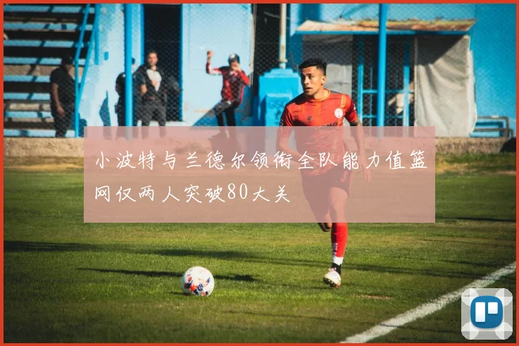 小波特与兰德尔领衔全队能力值篮网仅两人突破80大关