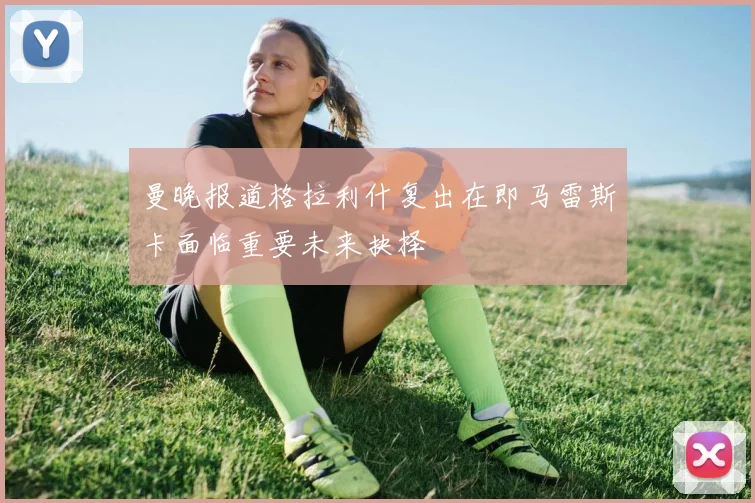 曼晚报道格拉利什复出在即马雷斯卡面临重要未来抉择