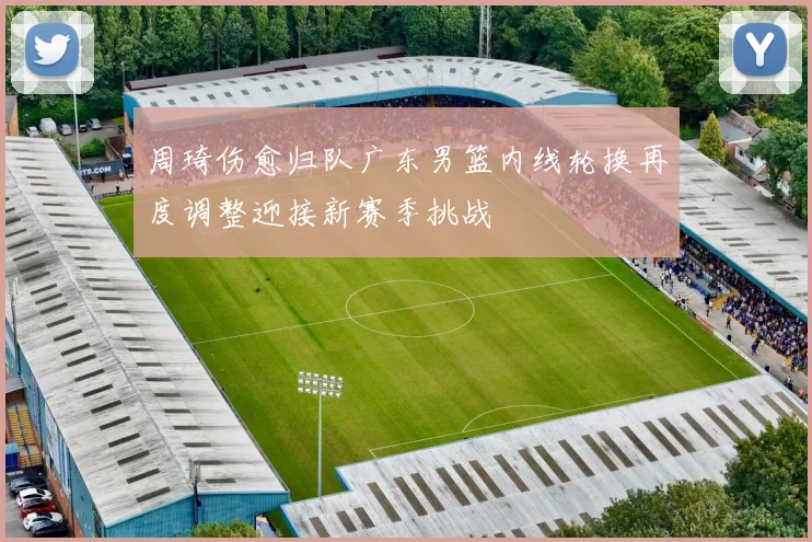 周琦伤愈归队广东男篮内线轮换再度调整迎接新赛季挑战