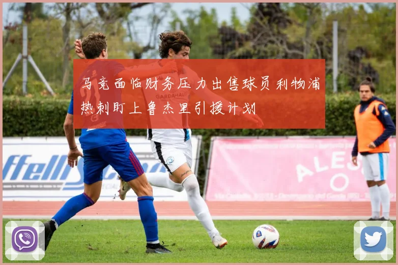 马竞面临财务压力出售球员利物浦热刺盯上鲁杰里引援计划